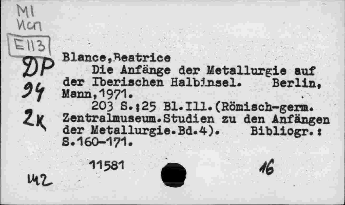 ﻿Ml Won
Vi
Blance,Beatrice
Die Anfänge der Metallurgie auf der Iberischen Halbinsel. Berlin, Mann,1971.
203 S.|25 Bl.Ill.(Römisch-germ. Zentralmuseum. Studien zu den Anfängen der Metallurgie.Bd.4).	Bibliogr.:
S.160-171.
IM2.
11581
